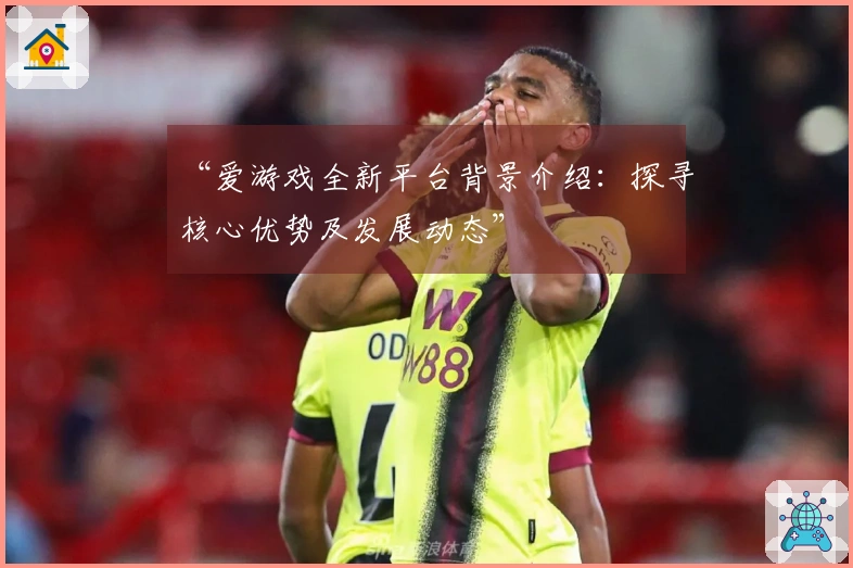 “爱游戏全新平台背景介绍：探寻核心优势及发展动态”