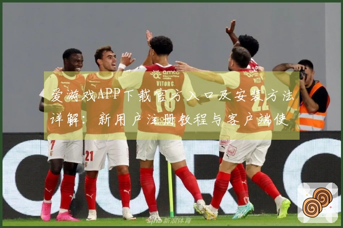 爱游戏APP下载官方入口及安装方法详解：新用户注册教程与客户端使用体验分享