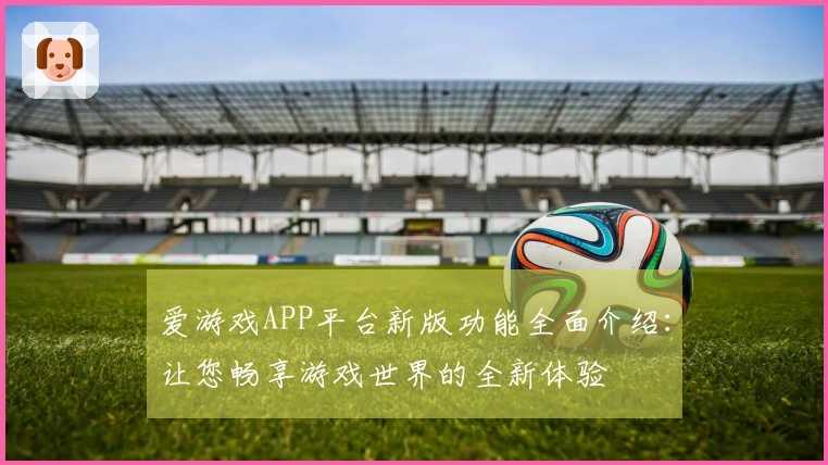 爱游戏APP平台新版功能全面介绍：让您畅享游戏世界的全新体验