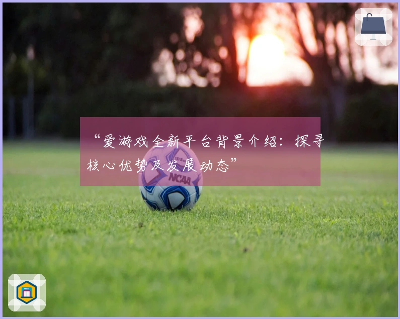 “爱游戏全新平台背景介绍：探寻核心优势及发展动态”